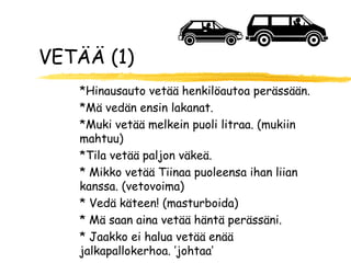 VETÄÄ (1)
   *Hinausauto vetää henkilöautoa perässään.
   *Mä vedän ensin lakanat.
   *Muki vetää melkein puoli litraa. (mukiin
   mahtuu)
   *Tila vetää paljon väkeä.
   * Mikko vetää Tiinaa puoleensa ihan liian
   kanssa. (vetovoima)
   * Vedä käteen! (masturboida)
   * Mä saan aina vetää häntä perässäni.
   * Jaakko ei halua vetää enää
   jalkapallokerhoa. ’johtaa’
 