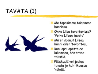 TAVATA (1)

              Me tapasimme toisemme
               baarissa.
              Onko Liisa tavattavissa?
               ’Voiko Liisan tavata’
              Mä en saanut Liisaa
               kiinni eilen ’tavoittaa’.
              Kun lapsi opettelee
               lukemaan, hän tavaa
               tekstiä.
              Pääskysiä voi joskus
               tavata jo huhtikuussa
               ’nähdä’.
 