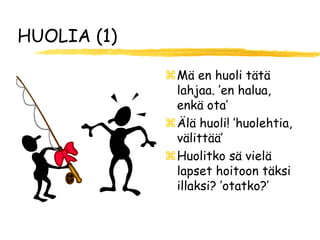 HUOLIA (1)

             Mä en huoli tätä
              lahjaa. ’en halua,
              enkä ota’
             Älä huoli! ’huolehtia,
              välittää’
             Huolitko sä vielä
              lapset hoitoon täksi
              illaksi? ’otatko?’
 
