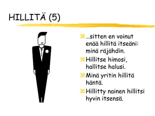 HILLITÄ (5)

              …sitten en voinut
               enää hillitä itseäni:
               minä räjähdin.
              Hillitse himosi,
               hallitse halusi.
              Minä yritin hillitä
               häntä.
              Hillitty nainen hillitsi
               hyvin itsensä.
 