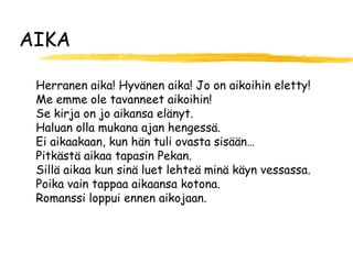 AIKA

 Herranen aika! Hyvänen aika! Jo on aikoihin eletty!
 Me emme ole tavanneet aikoihin!
 Se kirja on jo aikansa elänyt.
 Haluan olla mukana ajan hengessä.
 Ei aikaakaan, kun hän tuli ovasta sisään…
 Pitkästä aikaa tapasin Pekan.
 Sillä aikaa kun sinä luet lehteä minä käyn vessassa.
 Poika vain tappaa aikaansa kotona.
 Romanssi loppui ennen aikojaan.
 