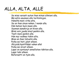 ALLA, ALTA, ALLE
  Se mies varasti auton ihan minun silmieni alla.
  Mä ostin asunnon alle torihintojen.
  Häneltä meni virka alta.
  Se on ihan sinun nokan / nenän alla.
  Hän katosi kuin maan alle.
  Suomen sanakirja on kiven alla.
  Minä voin juoda sinut penkin alle.
  Testi meni penkin alle.
  Hän myi vodkaa tiskin alta.
  Mies on ihan tohvelin alla.
  Poika sai heti jalat alleen.
  Älä pidä kynttilääsi vakan alla!
  Poika sai siivet alleen.
  Lapsi on syntynyt onnellisten tähtien alla.
  Lapsi teki alleen.
  Referaatti on työn alla.
 