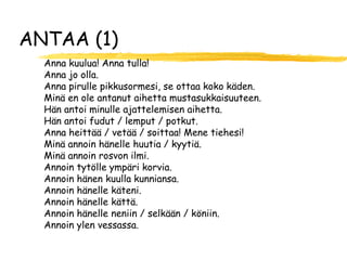 ANTAA (1)
  Anna kuulua! Anna tulla!
  Anna jo olla.
  Anna pirulle pikkusormesi, se ottaa koko käden.
  Minä en ole antanut aihetta mustasukkaisuuteen.
  Hän antoi minulle ajattelemisen aihetta.
  Hän antoi fudut / lemput / potkut.
  Anna heittää / vetää / soittaa! Mene tiehesi!
  Minä annoin hänelle huutia / kyytiä.
  Minä annoin rosvon ilmi.
  Annoin tytölle ympäri korvia.
  Annoin hänen kuulla kunniansa.
  Annoin hänelle käteni.
  Annoin hänelle kättä.
  Annoin hänelle neniin / selkään / köniin.
  Annoin ylen vessassa.
 