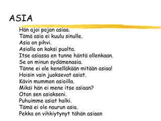 ASIA
 Hän ajoi pojan asiaa.
 Tämä asia ei kuulu sinulle.
 Asia on pihvi.
 Asialla on kaksi puolta.
 Itse asiassa en tunne häntä ollenkaan.
 Se on minun sydämenasia.
 Tänne ei ole kenelläkään mitään asiaa!
 Hoisin vain juoksevat asiat.
 Kävin mummon asioilla.
 Miksi hän ei mene itse asiaan?
 Otan sen asiakseni.
 Puhuimme asiat halki.
 Tämä ei ole naurun asia.
 Pekka on vihkiytynyt tähän asiaan
 