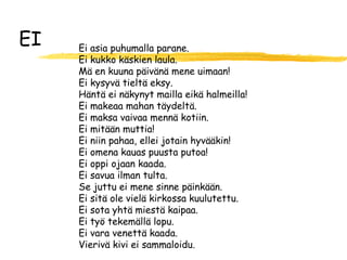 EI   Ei asia puhumalla parane.
     Ei kukko käskien laula.
     Mä en kuuna päivänä mene uimaan!
     Ei kysyvä tieltä eksy.
     Häntä ei näkynyt mailla eikä halmeilla!
     Ei makeaa mahan täydeltä.
     Ei maksa vaivaa mennä kotiin.
     Ei mitään muttia!
     Ei niin pahaa, ellei jotain hyvääkin!
     Ei omena kauas puusta putoa!
     Ei oppi ojaan kaada.
     Ei savua ilman tulta.
     Se juttu ei mene sinne päinkään.
     Ei sitä ole vielä kirkossa kuulutettu.
     Ei sota yhtä miestä kaipaa.
     Ei työ tekemällä lopu.
     Ei vara venettä kaada.
     Vierivä kivi ei sammaloidu.
 
