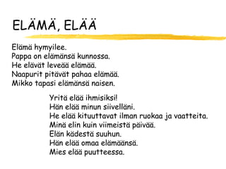 ELÄMÄ, ELÄÄ
Elämä hymyilee.
Pappa on elämänsä kunnossa.
He elävät leveää elämää.
Naapurit pitävät pahaa elämää.
Mikko tapasi elämänsä naisen.
          Yritä elää ihmisiksi!
          Hän elää minun siivelläni.
          He elää kituuttavat ilman ruokaa ja vaatteita.
          Minä elin kuin viimeistä päivää.
          Elän kädestä suuhun.
          Hän elää omaa elämäänsä.
          Mies elää puutteessa.
 