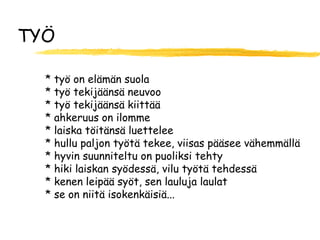TYÖ

  * työ on elämän suola
  * työ tekijäänsä neuvoo
  * työ tekijäänsä kiittää
  * ahkeruus on ilomme
  * laiska töitänsä luettelee
  * hullu paljon työtä tekee, viisas pääsee vähemmällä
  * hyvin suunniteltu on puoliksi tehty
  * hiki laiskan syödessä, vilu työtä tehdessä
  * kenen leipää syöt, sen lauluja laulat
  * se on niitä isokenkäisiä...
 
