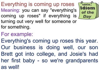 Everything is coming up roses Meaning:  you can say &quot;everything's coming up roses&quot; if everything is turning out very well for someone or for something.  For example: Everything's coming up roses this year. Our business is doing well, our son Brett got into college, and Josie's had her first baby - so we're grandparents as well! 