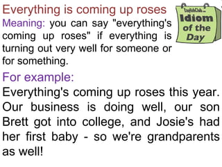 Everything is coming up roses
Meaning: you can say "everything's
coming up roses" if everything is
turning out very well for someone or
for something.
For example:
Everything's coming up roses this year.
Our business is doing well, our son
Brett got into college, and Josie's had
her first baby - so we're grandparents
as well!
 