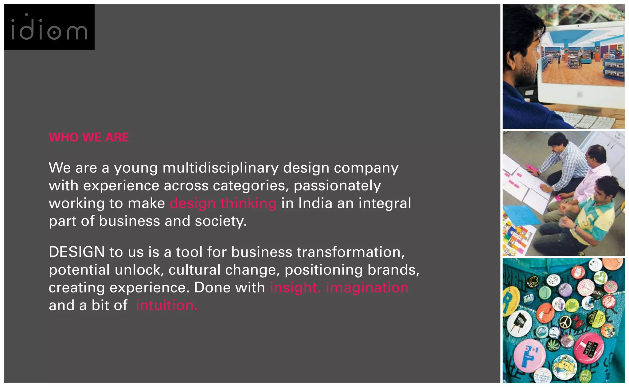 WHO WE ARE

We are a young multidisciplinary design company
with experience across categories, passionately
working to make design thinking in India an integral
part of business and society.

DESIGN to us is a tool for business transformation,
potential unlock, cultural change, positioning brands,
creating experience. Done with insight. imagination
and a bit of intuition.
 