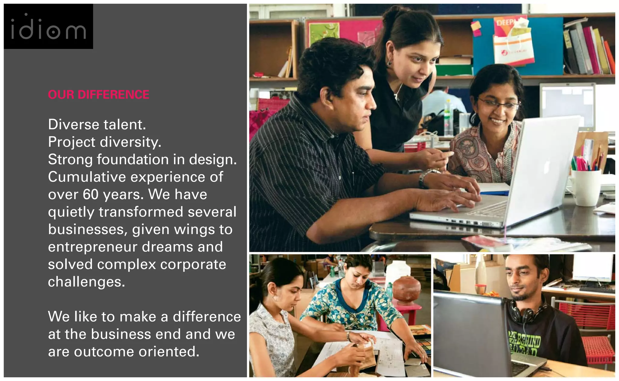 OUR DIFFERENCE

Diverse talent.
Project diversity.
Strong foundation in design.
Cumulative experience of
over 60 years. We have
quietly transformed several
businesses, given wings to
entrepreneur dreams and
solved complex corporate
challenges.

We like to make a difference
at the business end and we
are outcome oriented.
 