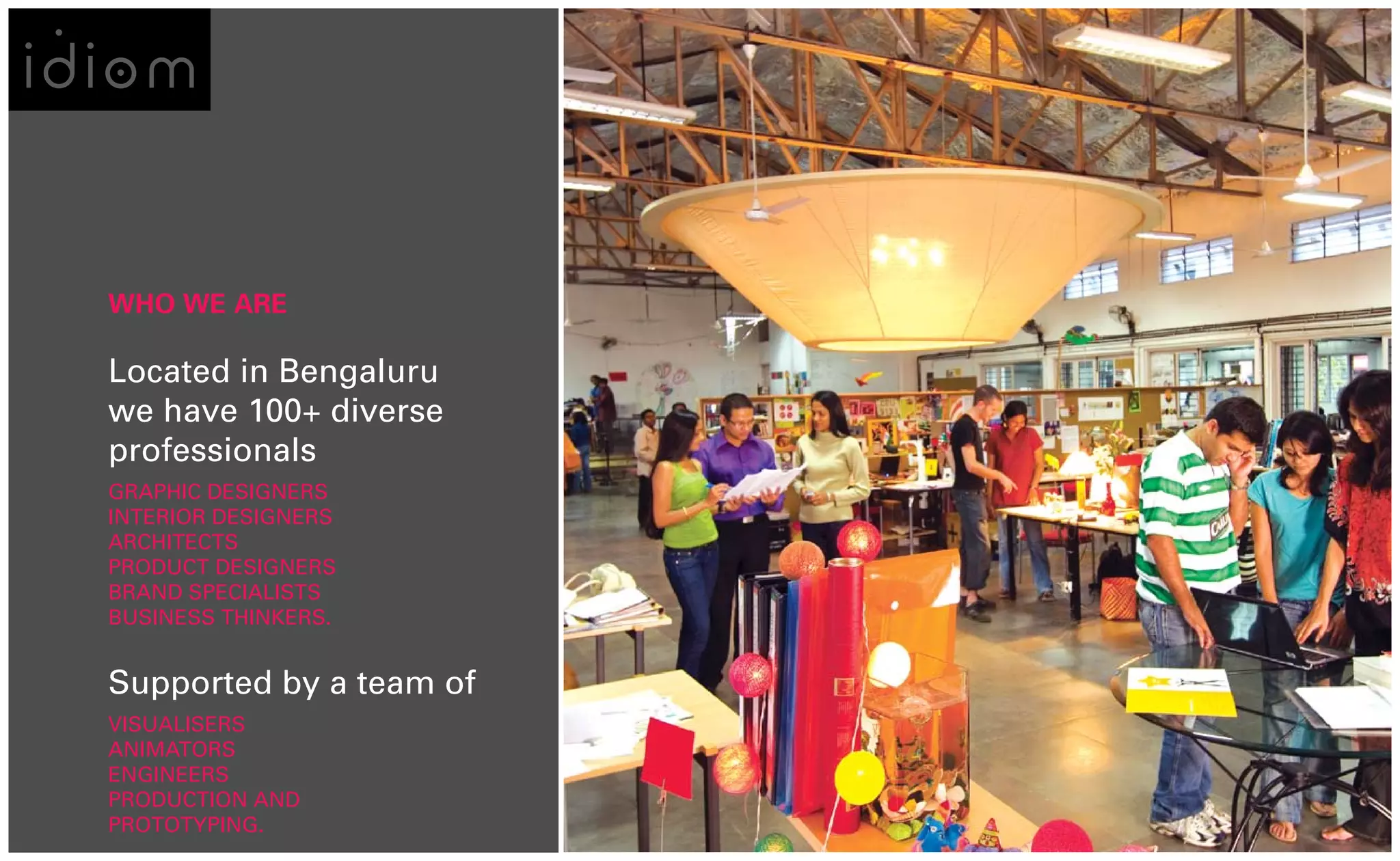 WHO WE ARE

Located in Bengaluru
we have 100+ diverse
professionals
GRAPHIC DESIGNERS
INTERIOR DESIGNERS
ARCHITECTS
PRODUCT DESIGNERS
BRAND SPECIALISTS
BUSINESS THINKERS.


Supported by a team of
VISUALISERS
ANIMATORS
ENGINEERS
PRODUCTION AND
PROTOTYPING.
 