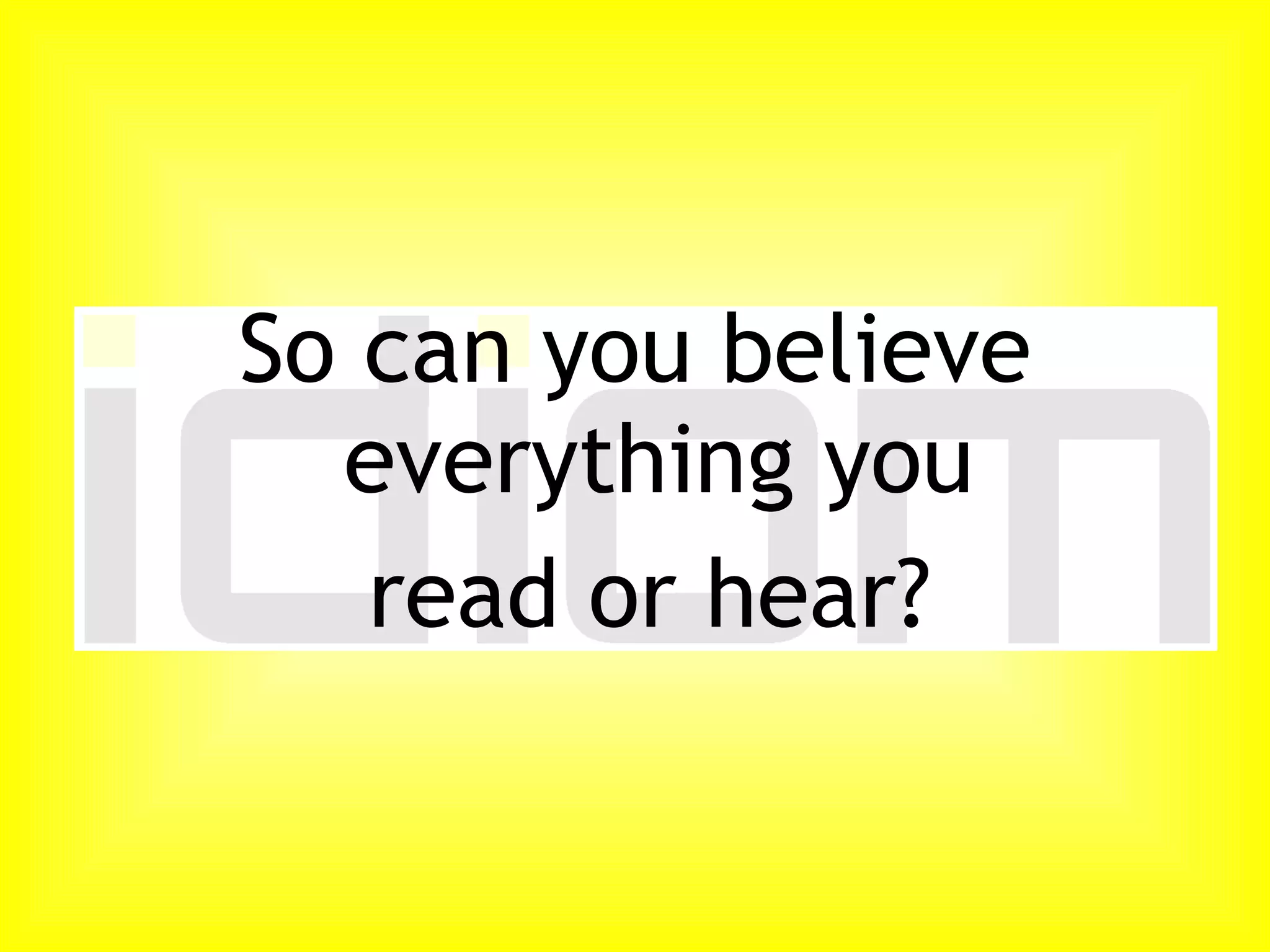 So can you believe everything you read or hear?