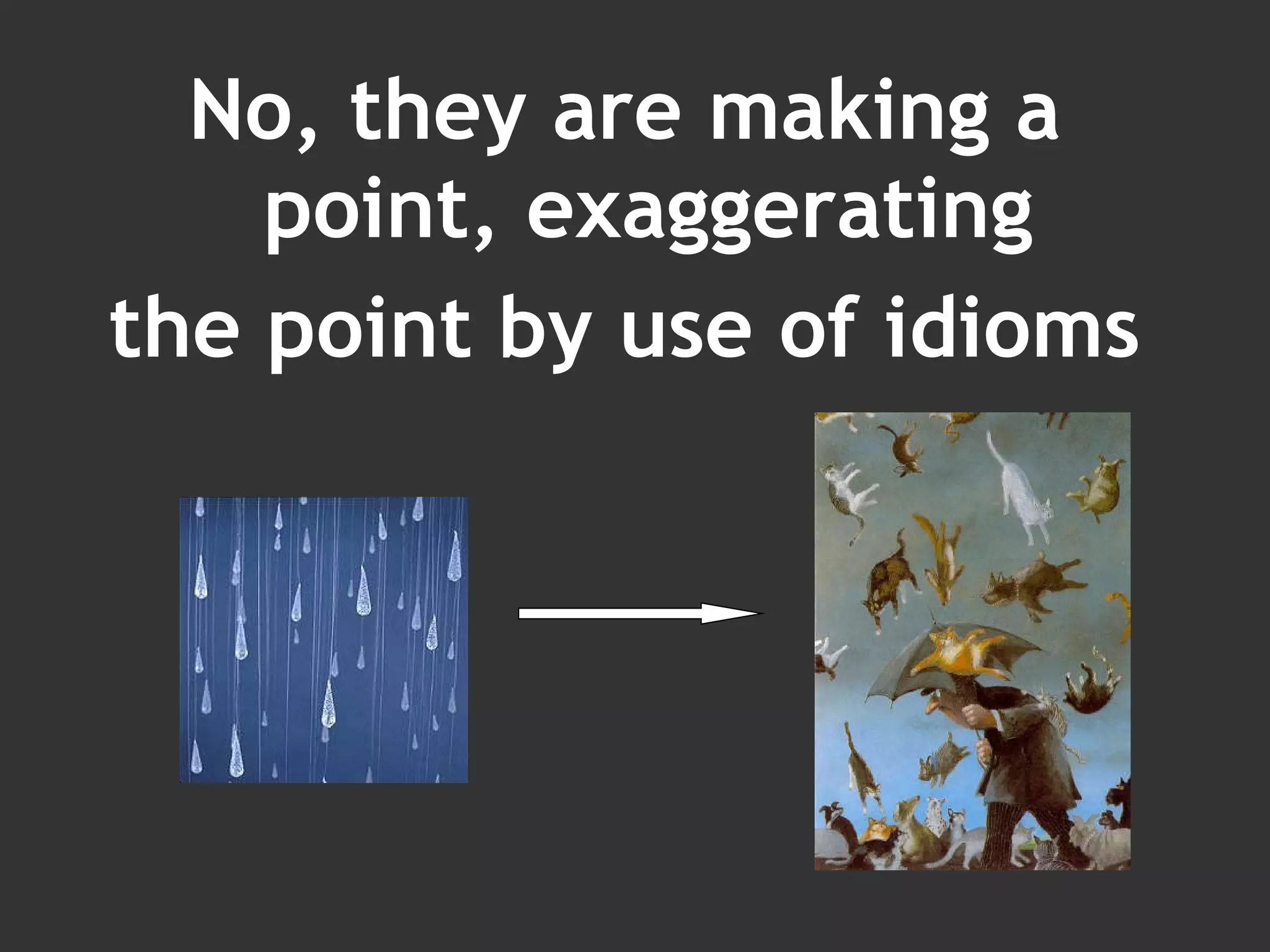 No, they are making a point, exaggerating the point by use of idioms