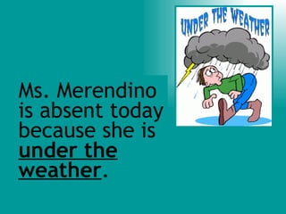 Ms. Merendino is absent today because she is  under the weather . 