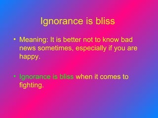 Ignorance is bliss   Meaning: It is better not to know bad news sometimes, especially if you are happy.   Ignorance is bliss   when it comes to fighting.  