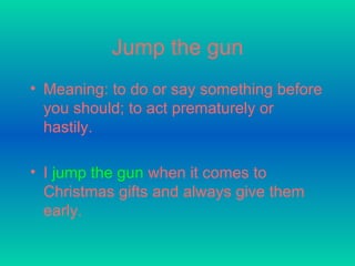 Jump the gun Meaning: to do or say something before you should; to act prematurely or hastily.   I   jump the gun   when it comes to Christmas gifts and always give them early.  