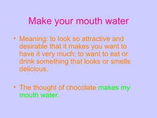 Make your mouth water Meaning: to look so attractive and desirable that it makes you want to have it very much; to want to eat or drink something that looks or smells delicious.  The thought of chocolate   makes my mouth water.  