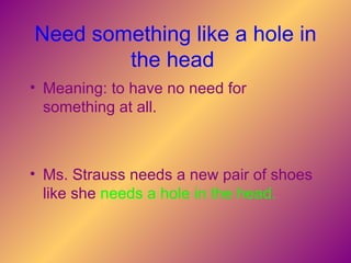 Need something like a hole in the head   Meaning: to have no need for something at all.   Ms. Strauss needs a new pair of shoes like she   needs a hole in the head.   
