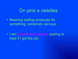 On pins a needles   Meaning waiting anxiously for something; extremely nervous.  I am   on pins and needles   waiting to hear if I got the job.  