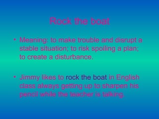Rock the boat Meaning: to make trouble and disrupt a stable situation; to risk spoiling a plan; to create a disturbance.   Jimmy likes to   rock the boat   in English class always getting up to sharpen his pencil while the teacher is talking.   