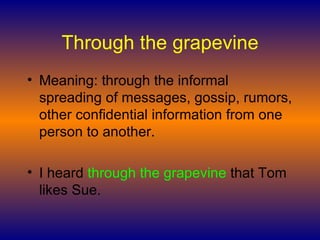 Through the grapevine Meaning: through the informal spreading of messages, gossip, rumors, other confidential information from one person to another.  I heard  through the grapevine  that Tom likes Sue.  