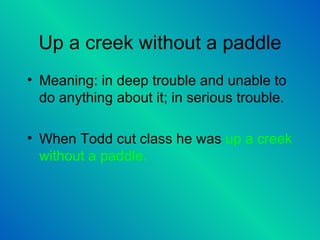 Up a creek without a paddle Meaning: in deep trouble and unable to do anything about it; in serious trouble.  When Todd cut class he was  up a creek without a paddle.  