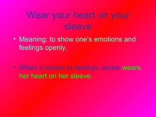 Wear your heart on your sleeve Meaning: to show one’s emotions and feelings openly.   When it comes to feelings Jackie   wears her heart on her sleeve.  