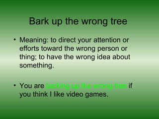 Bark up the wrong tree  Meaning: to direct your attention or efforts toward the wrong person or thing; to have the wrong idea about something.  You are  barking up the wrong tree  if you think I like video games.  