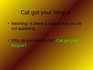 Cat got your tongue  Meaning: Is there a reason that you’re not speaking.  Why do you ignore me?  Cat got your tongue?  