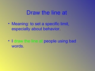 Draw the line at   Meaning: to set a specific limit, especially about behavior .  I   draw the line at   people using bad words.  