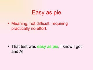 Easy as pie Meaning: not difficult; requiring practically no effort.   That test was  easy as pie , I know I got and A!  