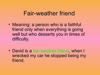 Fair-weather friend  Meaning: a person who is a faithful friend only when everything is going well but who desserts you in times of difficulty.  David is a  fair-weather friend , when I wrecked my car he stopped being my friend.  