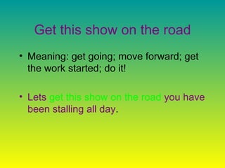 Get this show on the road Meaning: get going; move forward; get the work started; do it!  Lets   get this show on the road   you have been stalling all day .  