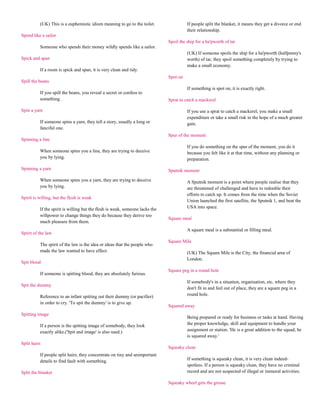 (UK) This is a euphemistic idiom meaning to go to the toilet.                 If people split the blanket, it means they get a divorce or end
                                                                                        their relationship.
Spend like a sailor
                                                                              Spoil the ship for a ha'pworth of tar
          Someone who spends their money wildly spends like a sailor.
                                                                                        (UK) If someone spoils the ship for a ha'pworth (halfpenny's
Spick and span                                                                          worth) of tar, they spoil something completely by trying to
                                                                                        make a small economy.
          If a room is spick and span, it is very clean and tidy.
                                                                              Spot on
Spill the beans
                                                                                        If something is spot on, it is exactly right.
          If you spill the beans, you reveal a secret or confess to
          something.                                                          Sprat to catch a mackerel

Spin a yarn                                                                             If you use a sprat to catch a mackerel, you make a small
                                                                                        expenditure or take a small risk in the hope of a much greater
          If someone spins a yarn, they tell a story, usually a long or                 gain.
          fanciful one.
                                                                              Spur of the moment
Spinning a line
                                                                                        If you do something on the spur of the moment, you do it
          When someone spins you a line, they are trying to deceive                     because you felt like it at that time, without any planning or
          you by lying.                                                                 preparation.

Spinning a yarn                                                               Sputnik moment

          When someone spins you a yarn, they are trying to deceive                     A Sputnik moment is a point where people realise that they
          you by lying.                                                                 are threatened of challenged and have to redouble their
                                                                                        efforts to catch up. It comes from the time when the Soviet
Spirit is willing, but the flesh is weak
                                                                                        Union launched the first satellite, the Sputnik 1, and beat the
          If the spirit is willing but the flesh is weak, someone lacks the             USA into space.
          willpower to change things they do because they derive too
                                                                              Square meal
          much pleasure from them.
                                                                                        A square meal is a substantial or filling meal.
Spirit of the law
                                                                              Square Mile
          The spirit of the law is the idea or ideas that the people who
          made the law wanted to have effect.                                           (UK) The Square Mile is the City, the financial area of
                                                                                        London.
Spit blood
                                                                              Square peg in a round hole
          If someone is spitting blood, they are absolutely furious.
                                                                                        If somebody's in a situation, organisation, etc, where they
Spit the dummy
                                                                                        don't fit in and feel out of place, they are a square peg in a
          Reference to an infant spitting out their dummy (or pacifier)                 round hole.
          in order to cry. 'To spit the dummy' is to give up.
                                                                              Squared away
Spitting image
                                                                                        Being prepared or ready for business or tasks at hand. Having
          If a person is the spitting image of somebody, they look                      the proper knowledge, skill and equipment to handle your
          exactly alike.('Spit and image' is also used.)                                assignment or station. 'He is a great addition to the squad; he
                                                                                        is squared away.'
Split hairs
                                                                              Squeaky clean
          If people split hairs, they concentrate on tiny and unimportant
          details to find fault with something.                                         If something is squeaky clean, it is very clean indeed-
                                                                                        spotless. If a person is squeaky clean, they have no criminal
Split the blanket                                                                       record and are not suspected of illegal or immoral activities.

                                                                              Squeaky wheel gets the grease
 