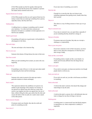 (USA) When people say that the squeaky wheel gets the                            If you steer clear of something, you avoid it.
          grease, they mean that the person who complains or protests
          the loudest attracts attention and service.                         Stem the tide

Squeeze blood out of a turnip                                                              If people try to stem the tide, they are trying to stop
                                                                                           something unpleasant from getting worse, usually when they
          (USA) When people say that you can't squeeze blood out of a                      don't succeed.
          turnip, it means that you cannot get something from a person,
          especially money, that they don't have.                             Step on it

Stalking horse                                                                             This idiom is a way of telling someone to hurry up or to go
                                                                                           faster.
          A stalking horse is a strategy or something used to conceal
          your intentions. It is often used where someone put                 Step on someone's toes
          themselves forwards as a candidate to divide opponents or to
          hide the real candidate.                                                         If you step on someone's toes, you upset them, especially if
                                                                                           you do something that they should be in charge of.
Stand in good stead
                                                                              Step up to the plate
          If something will stand you in good stead, it will probably be
          advantageous in the future.                                                      If someone steps up to the plate, they take on or accept a
                                                                                           challenge or a responsibility.
Stars and stripes
                                                                              Stew in your own juices
          The stars and stripes is the American flag.
                                                                                           If you leave someone to stew in their own juices, you leave
Stars in your eyes                                                                         them to worry about the consequences of what they have
                                                                                           done wrong or badly.
          Someone who dreams of being famous has stars in their eyes.
                                                                              Stick out like a sore thumb
Start from scratch
                                                                                           If something sticks or stands out like a sore thumb, it is
          When you start something from scratch, you start at the very                     clearly and obviously different from the things that are
          beginning.                                                                       around it.

State of the art                                                              Stick to your guns

          If something is state of the art, it is the most up-to-date model                If you stick to your guns, you keep your position even though
          incorporating the latest and best technology.                                    people attack or criticise you.

Status quo                                                                    Stick your neck out

          Someone who wants to preserve the status quo wants a                             If you stick you neck out, you take a risk because you believe
          particular situation to remain unchanged.                                        in something.

Steal a march                                                                 Stick-in-the-mud

          This expression indicates the stealthiness of a person over                      A stick-in-the-mud is someone who doesn't like change and
          another to gain advantage of the situation. For instance, if                     wants things to stay the same.
          two persons are offered some jobs which are vacant, they
          resolve to go together next day at an agreed time, but one of       Stick-in-the-mud
          them, without telling the other, goes earlier than the other and
          secures the better of the two jobs, he is said to steal a march                  A stick-in-the-mud is a person who is old-fashioned, does not
          on the other person.                                                             want to change the way they do things or innovate.

Steal someone's thunder                                                       Sticking point

          If someone steals your thunder, they take the credit and                         A sticking point is a controversial issue that blocks progress
          praise for something you did.                                                    in negotiations, etc, where compromise is unlikely or
                                                                                           impossible.
Steer clear of
                                                                              Sticky end
 