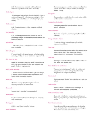 (UK) If someone comes to a sticky end, they die in an                      If someone exaggerates a problem or makes a small problem
          unpleasant way. ('Meet a sticky end' is also used.)                        seem far greater than it really is, then they are making a
                                                                                     storm in a teacup.
Sticky fingers
                                                                           Straight face
          The tendency to keep (or steal) an object you touch. Also, to
          steal something quickly without anyone noticing. (ex: 'You                 If someone keeps a straight face, they remain serious and do
          stole that guy's wallet? You have some sticky fingers, my                  not show emotion or amusement.
          friend.')
                                                                           Straight from the shoulder
Sticky wicket
                                                                                     If someone talks straight from the shoulder, they talk
          (UK) If you are on a sticky wicket, you are in a difficult                 honestly and plainly.
          situation.
                                                                           Strain every nerve
Stiff upper lip
                                                                                     If you strain every nerve, you make a great effort to achieve
          (UK) If you keep your emotions to yourself and don't let                   something.
          others know how you feel when something bad happens, you
          keep a stiff upper lip.                                          Strange at the best of times

Stiff-necked                                                                         To describe someone or something as really weird or
                                                                                     unpleasant in a mild way.
          A stiff-necked person is rather formal and finds it hard to
          relax in company.                                                Straw man

Still in the game                                                                    A straw man is a weak argument that is easily defeated. It can
                                                                                     also be a person who is used as to give an illegal or
          If someone is still in the game, they may be having troubles               inappropriate activity an appearance of respectability.
          competing, but they are not yet finished and may come back.
                                                                           Straw poll
Still waters run deep
                                                                                     A straw poll is a small unofficial survey or ballot to find out
          People use this idiom to imply that people who are quiet and               what people think about an issue.
          don't try to attract attention are often more interesting than
          people who do try to get attention.                              Straw that broke the camel's back

Stitch in time saves nine                                                            The straw that broke the camel's back is the problem that
                                                                                     made you lose your temper or the problem that finally
          A stitch in time saves nine means that if a job needs doing it             brought about the collapse of something.
          is better to do it now, because it will only get worse, like a
          hole in clothes that requires stitching.                         Streets ahead

Stone dead                                                                           If people are streets ahead of their rivals, they are a long way
                                                                                     in front.
          This idiom is a way of emphasizing that there were
          absolutely no signs of life or movement.                         Strike a chord

Stone deaf                                                                           If strikes a chord, it is familiar to you, reminds you of
                                                                                     something or is connected to you somehow.
          Someone who is stone deaf is completely deaf.
                                                                           Strike while the iron is hot
Stone's throw
                                                                                     If you strike while the iron is hot you do something when
          If a place is a stone's throw from where you are, it is a very             things are going well for you and you have a good chance to
          short distance away.                                                       succeed.

Stool pigeon                                                               Stroll down memory lane

          (USA) A stool pigeon is a police informer.                                 If you take a stroll down memory lane, you talk about the
                                                                                     past or revisit places that were important to you in the past.
Storm in a teacup                                                                    (You can also 'take a trip down memory lane'.)
 