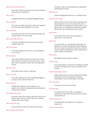 Take a leaf out of someone's book                                                    If someone is taken to the woodshed, they are punished for
                                                                                     something they have done.
          If you take a leaf out of someone's book, you copy something
          they do because it will help you.                                Take the biscuit

Take a punch                                                                         (UK) If something takes the biscuit, it is the absolute limit.

          If somebody takes a blow, something bad happens to them.         Take the bull by its horns

Take a raincheck                                                                     Taking a bull by its horns would be the most direct but also
                                                                                     the most dangerous way to try to compete with such an
          If you take a rain check, you decline an offer now, suggesting             animal. When we use the phrase in everyday talk, we mean
          you will accept it later. ('Raincheck' is also used.)                      that the person we are talking about tackles their problems
                                                                                     directly and is not worried about any risks involved.
Take a straw poll
                                                                           Take the chair
          If you take a straw poll, you sound a number of people out to
          see their opinions on an issue or topic.                                   If you take the chair, your become the chairman or
                                                                                     chairwoman of a committee, etc.
Take by the scruff of the neck
                                                                           Take the fall
          If you take something by the scruff on the neck, you take
          complete control of it.                                                    If you tall the fall, you accept the blame and possibly the
                                                                                     punishment for another's wrongdoing, with the implication
Take for a test drive                                                                that the true culprit, for political or other reasons, cannot be
                                                                                     exposed as guilty (accompanied by a public suspicion that a
          If you take something for a test driver, you try something to
                                                                                     reward of some sort may follow).
          see if you like it.
                                                                           Take the floor
Take for granted
                                                                                     Start talking or giving a speech to a group
          If you take something for granted, you don't worry or think
          about it because you assume you will always have it. If you      Take the plunge
          take someone for granted, you don't show your appreciation
          to them.                                                                   If you take the plunge, you decide to do something or commit
                                                                                     yourself even though you know there is an element of risk
Take forty winks                                                                     involved.

          If you take 40 winks, you have a short sleep.                    Take the rough with the smooth

Take it on the chin                                                                  People say that you have to take the rough with the smooth,
                                                                                     meaning that you have to be prepared to accept the
          If you take something on the chin, something bad happens to
                                                                                     disadvantages as well of the advantages of something.
          you and you take it directly without fuss.
                                                                           Take to your heels
Take no prisoners
                                                                                     If you take to your heels, you run away.
          If people take no prisoners, they do things in a very
          aggressive way, without considering any harm they might do       Take up the torch
          to achieve their objectives.
                                                                                     If you take up the torch, you take on a challenge or
Take someone down a peg                                                              responsibility, usually when someone else retires, or leaves
                                                                                     an organisation, etc.
          If someone is taken down a peg (or taken down a peg or two),
          they lose status in the eyes of others because of something      Take your breath away
          they have done wrong or badly.
                                                                                     If something takes your breath away, it astonishes or
Take someone for a ride                                                              surprises you.

          If you are taken for a ride, you are deceived by someone.        Take your eye off the ball

Take someone to the woodshed
 