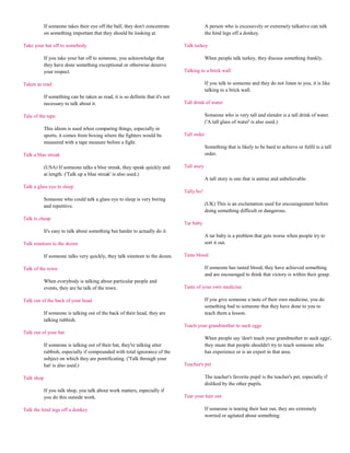 If someone takes their eye off the ball, they don't concentrate                   A person who is excessively or extremely talkative can talk
            on something important that they should be looking at.                            the hind legs off a donkey.

Take your hat off to somebody                                                    Talk turkey

            If you take your hat off to someone, you acknowledge that                         When people talk turkey, they discuss something frankly.
            they have done something exceptional or otherwise deserve
            your respect.                                                        Talking to a brick wall

Taken as read                                                                                 If you talk to someone and they do not listen to you, it is like
                                                                                              talking to a brick wall.
            If something can be taken as read, it is so definite that it's not
            necessary to talk about it.                                          Tall drink of water

Tale of the tape                                                                              Someone who is very tall and slender is a tall drink of water.
                                                                                              ('A tall glass of water' is also used.)
            This idiom is used when comparing things, especially in
            sports; it comes from boxing where the fighters would be             Tall order
            measured with a tape measure before a fight.
                                                                                              Something that is likely to be hard to achieve or fulfil is a tall
Talk a blue streak                                                                            order.

            (USA) If someone talks a blue streak, they speak quickly and         Tall story
            at length. ('Talk up a blue streak' is also used.)
                                                                                              A tall story is one that is untrue and unbelievable.
Talk a glass eye to sleep
                                                                                 Tally ho!
            Someone who could talk a glass eye to sleep is very boring
            and repetitive.                                                                   (UK) This is an exclamation used for encouragement before
                                                                                              doing something difficult or dangerous.
Talk is cheap
                                                                                 Tar baby
            It's easy to talk about something but harder to actually do it.
                                                                                              A tar baby is a problem that gets worse when people try to
Talk nineteen to the dozen                                                                    sort it out.

            If someone talks very quickly, they talk nineteen to the dozen.      Taste blood

Talk of the town                                                                              If someone has tasted blood, they have achieved something
                                                                                              and are encouraged to think that victory is within their grasp.
            When everybody is talking about particular people and
            events, they are he talk of the town.                                Taste of your own medicine

Talk out of the back of your head                                                             If you give someone a taste of their own medicine, you do
                                                                                              something bad to someone that they have done to you to
            If someone is talking out of the back of their head, they are                     teach them a lesson.
            talking rubbish.
                                                                                 Teach your grandmother to suck eggs
Talk out of your hat
                                                                                              When people say 'don't teach your grandmother to suck eggs',
            If someone is talking out of their hat, they're talking utter                     they mean that people shouldn't try to teach someone who
            rubbish, especially if compounded with total ignorance of the                     has experience or is an expert in that area.
            subject on which they are pontificating. ('Talk through your
            hat' is also used.)                                                  Teacher's pet

Talk shop                                                                                     The teacher's favorite pupil is the teacher's pet, especially if
                                                                                              disliked by the other pupils.
            If you talk shop, you talk about work matters, especially if
            you do this outside work.                                            Tear your hair out

Talk the hind legs off a donkey                                                               If someone is tearing their hair out, they are extremely
                                                                                              worried or agitated about something.
 