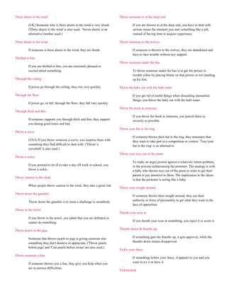 Three sheets in the wind                                                      Throw someone in at the deep end

          (UK) Someone who is three sheets in the wind is very drunk.                  If you are thrown in at the deep end, you have to deal with
          ('Three sheets to the wind' is also used. 'Seven sheets' is an               serious issues the moment you start something like a job,
          alternative number used.)                                                    instead of having time to acquire experience.

Three sheets to the wind                                                      Throw someone to the wolves

          If someone is three sheets to the wind, they are drunk.                      If someone is thrown to the wolves, they are abandoned and
                                                                                       have to face trouble without any support.
Thrilled to bits
                                                                              Throw someone under the bus
          If you are thrilled to bits, you are extremely pleased or
          excited about something.                                                     To throw someone under the bus is to get the person in
                                                                                       trouble either by placing blame on that person or not standing
Through the ceiling                                                                    up for him.

          If prices go through the ceiling, they rise very quickly.           Throw the baby out with the bath water

Through the floor                                                                      If you get rid of useful things when discarding inessential
                                                                                       things, you throw the baby out with the bath water.
          If prices go, or fall, through the floor, they fall very quickly.
                                                                              Throw the book at someone
Through thick and thin
                                                                                       If you throw the book at someone, you punish them as
          If someone supports you through thick and thin, they support                 severely as possible.
          you during good times and bad.
                                                                              Throw your hat in the ring
Throw a curve
                                                                                       If someone throws their hat in the ring, they announce that
          (USA) If you throw someone a curve, you surprise them with                   they want to take part in a competition or contest. 'Toss your
          something they find difficult to deal with. ('Throw' a                       hat in the ring' is an alternative.
          curveball' is also used.)
                                                                              Throw your toys out of the pram
Throw a sickie
                                                                                       To make an angry protest against a relatively minor problem,
          If you pretend to be ill to take a day off work or school, you               in the process embarrassing the protester. The analogy is with
          throw a sickie.                                                              a baby who throws toys out of the pram in order to get their
                                                                                       parent to pay attention to them. The implication in the idiom
Throw caution to the wind
                                                                                       is that the protester is acting like a baby.
          When people throw caution to the wind, they take a great risk.
                                                                              Throw your weight around
Throw down the gauntlet
                                                                                       If someone throws their weight around, they use their
          Throw down the gauntlet is to issue a challenge to somebody.                 authority or force of personality to get what they want in the
                                                                                       face of opposition.
Throw in the towel
                                                                              Thumb your nose at
          If you throw in the towel, you admit that you are defeated or
          cannot do something.                                                         If you thumb your nose at something, you reject it or scorn it.

Throw pearls to the pigs                                                      Thumbs down & thumbs up

          Someone that throws pearls to pigs is giving someone else                    If something gets the thumbs up, it gets approval, while the
          something they don't deserve or appreciate. ('Throw pearls                   thumbs down means disapproval.
          before pigs' and 'Cast pearls before swine' are also used.)
                                                                              Tickle your fancy
Throw someone a line
                                                                                       If something tickles your fancy, it appeals to you and you
          If someone throws you a line, they give you help when you                    want to try it or have it.
          are in serious difficulties.
                                                                              Tickled pink
 