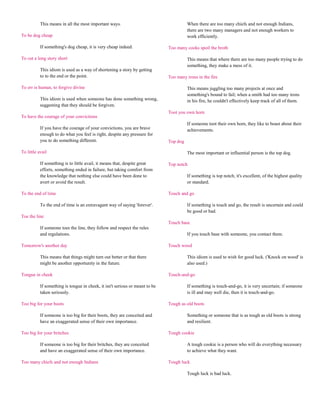 This means in all the most important ways.                                   When there are too many chiefs and not enough Indians,
                                                                                        there are two many managers and not enough workers to
To be dog cheap                                                                         work efficiently.

           If something's dog cheap, it is very cheap indeed.                 Too many cooks spoil the broth

To cut a long story short                                                               This means that where there are too many people trying to do
                                                                                        something, they make a mess of it.
           This idiom is used as a way of shortening a story by getting
           to to the end or the point.                                        Too many irons in the fire

To err is human, to forgive divine                                                      This means juggling too many projects at once and
                                                                                        something's bound to fail; when a smith had too many irons
           This idiom is used when someone has done something wrong,                    in his fire, he couldn't effectively keep track of all of them.
           suggesting that they should be forgiven.
                                                                              Toot you own horn
To have the courage of your convictions
                                                                                        If someone toot their own horn, they like to boast about their
           If you have the courage of your convictions, you are brave                   achievements.
           enough to do what you feel is right, despite any pressure for
           you to do something different.                                     Top dog

To little avail                                                                         The most important or influential person is the top dog.

           If something is to little avail, it means that, despite great      Top notch
           efforts, something ended in failure, but taking comfort from
           the knowledge that nothing else could have been done to                      If something is top notch, it's excellent, of the highest quality
           avert or avoid the result.                                                   or standard.

To the end of time                                                            Touch and go

           To the end of time is an extravagant way of saying 'forever'.                If something is touch and go, the result is uncertain and could
                                                                                        be good or bad.
Toe the line
                                                                              Touch base
           If someone toes the line, they follow and respect the rules
           and regulations.                                                             If you touch base with someone, you contact them.

Tomorrow's another day                                                        Touch wood

           This means that things might turn out better or that there                   This idiom is used to wish for good luck. ('Knock on wood' is
           might be another opportunity in the future.                                  also used.)

Tongue in cheek                                                               Touch-and-go

           If something is tongue in cheek, it isn't serious or meant to be             If something is touch-and-go, it is very uncertain; if someone
           taken seriously.                                                             is ill and may well die, then it is touch-and-go.

Too big for your boots                                                        Tough as old boots

           If someone is too big for their boots, they are conceited and                Something or someone that is as tough as old boots is strong
           have an exaggerated sense of their own importance.                           and resilient.

Too big for your britches                                                     Tough cookie

           If someone is too big for their britches, they are conceited                 A tough cookie is a person who will do everything necessary
           and have an exaggerated sense of their own importance.                       to achieve what they want.

Too many chiefs and not enough Indians                                        Tough luck

                                                                                        Tough luck is bad luck.
 