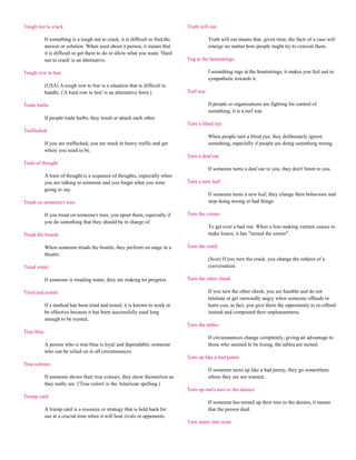 Tough nut to crack                                                              Truth will out

            If something is a tough nut to crack, it is difficult to find the              Truth will out means that, given time, the facts of a case will
            answer or solution. When used about a person, it means that                    emerge no matter how people might try to conceal them.
            it is difficult to get them to do or allow what you want. 'Hard
            nut to crack' is an alternative.                                    Tug at the heartstrings

Tough row to hoe                                                                           f something tugs at the heartstrings, it makes you feel sad or
                                                                                           sympathetic towards it.
            (USA) A tough row to hoe is a situation that is difficult to
            handle. ('A hard row to hoe' is an alternative form.)               Turf war

Trade barbs                                                                                If people or organisations are fighting for control of
                                                                                           something, it is a turf war.
            If people trade barbs, they insult or attack each other.
                                                                                Turn a blind eye
Traffucked
                                                                                           When people turn a blind eye, they deliberately ignore
            If you are traffucked, you are stuck in heavy traffic and get                  something, especially if people are doing something wrong.
            where you need to be.
                                                                                Turn a deaf ear
Train of thought
                                                                                           If someone turns a deaf ear to you, they don't listen to you.
            A train of thought is a sequence of thoughts, especially when
            you are talking to someone and you forget what you were             Turn a new leaf
            going to say.
                                                                                           If someone turns a new leaf, they change their behaviour and
Tread on someone's toes                                                                    stop doing wrong or bad things.

            If you tread on someone's toes, you upset them, especially if       Turn the corner
            you do something that they should be in charge of.
                                                                                           To get over a bad run. When a loss making venture ceases to
Tread the boards                                                                           make losses, it has "turned the corner".

            When someone treads the boards, they perform on stage in a          Turn the crack
            theatre.
                                                                                           (Scot) If you turn the crack, you change the subject of a
Tread water                                                                                conversation.

            If someone is treading water, they are making no progress.          Turn the other cheek

Tried and tested                                                                           If you turn the other cheek, you are humble and do not
                                                                                           retaliate or get outwardly angry when someone offends or
            If a method has been tried and tested, it is known to work or                  hurts you, in fact, you give them the opportunity to re-offend
            be effective because it has been successfully used long                        instead and compound their unpleasantness.
            enough to be trusted.
                                                                                Turn the tables
True blue
                                                                                           If circumstances change completely, giving an advantage to
            A person who is true blue is loyal and dependable, someone                     those who seemed to be losing, the tables are turned.
            who can be relied on in all circumstances.
                                                                                Turn up like a bad penny
True colours
                                                                                           If someone turns up like a bad penny, they go somewhere
            If someone shows their true colours, they show themselves as                   where they are not wanted.
            they really are. ('True colors' is the American spelling.)
                                                                                Turn up one's toes to the daisies
Trump card
                                                                                           If someone has turned up their toes to the daisies, it means
            A trump card is a resource or strategy that is held back for                   that the person died.
            use at a crucial time when it will beat rivals or opponents.
                                                                                Turn water into wine
 