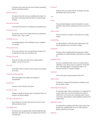 If someone turns water into wine, they transform something       Two-faced
          bad into something excellent.
                                                                                     Someone who is two-faced will say one thing to your face
Turn your nose up                                                                    and another when you're not there.

          If someone turns their nose up at something, they reject it or   ~U~
          look odwn on it because they don't think it is good enough
          for them.
                                                                           U-turn
Turn-up for the books                                                                If a government changes its position radically on an issue,
                                                                                     especially when they have promised not to do so, this is a U-
          A turn-up for the books is an unexpected or surprising event.
                                                                                     turn.
Twenty-four seven
                                                                           Ugly as a stick
          Twenty-four seven or 24/7 means all the time, coming from
                                                                                     (USA) If someone is as ugly as a stick, they are very ugly
          24 hours a day, 7 days a week.
                                                                                     indeed.
Twinkling of an eye
                                                                           Ugly duckling
          If something happens in the twinkling of an eye, it happens
                                                                                     An ugly duckling is a child who shows little promise, but
          very quickly.
                                                                                     who develops later into a real talent or beauty.
Twist someone's arm
                                                                           Uncalled for
          If you twist someone's arm, you put pressure on them to try
                                                                                     If someone does something bad and unnecessary without
          to make them do what you want them to do.
                                                                                     consideration for anothers feelings, what they do is uncalled
Twisting in the wind                                                                 for.

          If you are twisting in the wind, you are without help or         Uncharted waters
          support - you are on your own.
                                                                                     If you're in uncharted waters, you are in a situation that is
Two cents                                                                            unfamiliar to you, that you have no experience of and don't
                                                                                     know what might happen. ('Unchartered waters' is an
          If you add or throw in your two cents, you give your opinion               incorrect form that is a common mistake.)
          on an issue.
                                                                           Uncle Sam
Two heads are better than one
                                                                                     (USA) Uncle Sam is the government of the USA.
          When two people work together more things get
          accomplished.                                                    Under a cloud

Two left feet                                                                        If someone is suspected of having done something wrong,
                                                                                     they are under a cloud.
          A person with two left feet can't dance.
                                                                           Under a flag of convenience
Two peas in a pod
                                                                                     If a ship sails under a flag of convenience, it is registered in a
          If things or people are like two peas in a pod, they look very             country where taxes, etc, are lower than in the country it
          similar or are always together.                                            comes from, so if someone does something under a flag of
                                                                                     convenience, they attempt to avoid regulations and taxes by a
Two sides of the same coin                                                           similar means.

          If two things are two sides of the same coin, there is much      Under false colours
          difference between them.
                                                                                     If someone does something under false colours/colors, they
Two-edged sword                                                                      pretend to be something they are not in order to deceive
                                                                                     people so that they can succeed.
          If someone uses an argument that could both help them and
          harm them, then they are using a two-edged sword sword; it       Under fire
          cuts both ways.
 