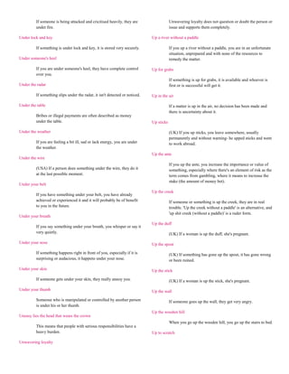 If someone is being attacked and cricitised heavily, they are                   Unwavering loyalty does not question or doubt the person or
         under fire.                                                                     issue and supports them completely.

Under lock and key                                                           Up a river without a paddle

         If something is under lock and key, it is stored very securely.                 If you up a river without a paddle, you are in an unfortunate
                                                                                         situation, unprepared and with none of the resources to
Under someone's heel                                                                     remedy the matter.

         If you are under someone's heel, they have complete control         Up for grabs
         over you.
                                                                                         If something is up for grabs, it is available and whoever is
Under the radar                                                                          first or is successful will get it.

         If something slips under the radar, it isn't detected or noticed.   Up in the air

Under the table                                                                          If a matter is up in the air, no decision has been made and
                                                                                         there is uncertainty about it.
         Bribes or illegal payments are often described as money
         under the table.                                                    Up sticks

Under the weather                                                                        (UK) If you up sticks, you leave somewhere, usually
                                                                                         permanently and without warning- he upped sticks and went
         If you are feeling a bit ill, sad or lack energy, you are under                 to work abroad.
         the weather.
                                                                             Up the ante
Under the wire
                                                                                         If you up the ante, you increase the importance or value of
         (USA) If a person does something under the wire, they do it                     something, especially where there's an element of risk as the
         at the last possible moment.                                                    term comes from gambling, where it means to increase the
                                                                                         stake (the amount of money bet).
Under your belt
                                                                             Up the creek
         If you have something under your belt, you have already
         achieved or experienced it and it will probably be of benefit                   If someone or something is up the creek, they are in real
         to you in the future.                                                           trouble. 'Up the creek without a paddle' is an alternative, and
                                                                                         'up shit creek (without a paddle)' is a ruder form.
Under your breath
                                                                             Up the duff
         If you say something under your breath, you whisper or say it
         very quietly.                                                                   (UK) If a woman is up the duff, she's pregnant.

Under your nose                                                              Up the spout

         If something happens right in front of you, especially if it is                 (UK) If something has gone up the spout, it has gone wrong
         surprising or audacious, it happens under your nose.                            or been ruined.

Under your skin                                                              Up the stick

         If someone gets under your skin, they really annoy you.                         (UK) If a woman is up the stick, she's pregnant.

Under your thumb                                                             Up the wall

         Someone who is manipulated or controlled by another person                      If someone goes up the wall, they get very angry.
         is under his or her thumb.
                                                                             Up the wooden hill
Uneasy lies the head that wears the crown
                                                                                         When you go up the wooden hill, you go up the stairs to bed.
         This means that people with serious responsibilities have a
         heavy burden.                                                       Up to scratch

Unwavering loyalty
 