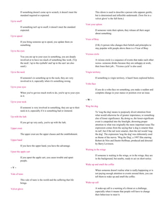 If something doesn't come up to scratch, it doesn't meet the               This idiom is used to describe a person who appears gentle,
          standard required or expected.                                             but is determined and inflexible underneath. ('Iron fist in a
                                                                                     velvet glove' is the full form.)
Up to snuff
                                                                           Vent your spleen
          If something isn't up to snuff, it doesn't meet the standard
          expected.                                                                  If someone vents their spleen, they release all their anger
                                                                                     about something.
Up to speed
                                                                           Vicar of Bray
          If you bring someone up to speed, you update them on
          something.                                                                 (UK) A person who changes their beliefs and principles to
                                                                                     stay popular with people above them is a Vicar of Bray
Up to the eyes
                                                                           Vicious circle
          You you are up to your eyes in something, you are deeply
          involved or to have too much of something like work. ('Up                  A vicious circle is a sequence of events that make each other
          the neck', 'up to the eyeballs' and 'up to the ears' are also              worse- someone drinks because they are unhappy at work,
          used.)                                                                     then loses their job... 'Vicious cycle' is also used.

Up to the neck                                                             Virgin territory

          If someone's in something up to the neck, they are very                    If something is virgin territory, it hasn't been explored before.
          involved in it, especially when it's something wrong.
                                                                           Volte-face
Up to your eyes
                                                                                     If you do a volte-face on something, you make a sudden and
          When you've got too much work to do, you're up to your eyes                complete change in your stance or position over an issue.
          in it.
                                                                           ~W~
Up to your neck
                                                                           Wag the dog
          If someone is very involved in something, they are up to their
          neck in it, especially if it is something bad or immoral.
                                                                                     To 'wag the dog' means to purposely divert attention from
                                                                                     what would otherwise be of greater importance, to something
Up with the lark
                                                                                     else of lesser significance. By doing so, the lesser-significant
          If you get up very early, you're up with the lark.                         event is catapulted into the limelight, drowning proper
                                                                                     attention to what was originally the more important issue.The
Upper crust                                                                          expression comes from the saying that 'a dog is smarter than
                                                                                     its tail', but if the tail were smarter, then the tail would 'wag
          The upper crust are the upper classes and the establishment.               the dog'. The expression 'wag the dog' was elaborately used
                                                                                     as theme of the movie. 'Wag the Dog', a 1997 film starring
Upper hand                                                                           Robert de Niro and Dustin Hoffman, produced and directed
                                                                                     by Barry Levinson.
          If you have the upper hand, you have the advantage.
                                                                           Waiting in the wings
Upset the apple cart
                                                                                     If someone is waiting in the wings, or in the wings, they are
          If you upset the apple cart, you cause trouble and upset                   in the background, but nearby, ready to act on short notice.
          people.
                                                                           Wake up and smell the coffee
~V~
                                                                                     When someone doesn't realise what is really happening or is
Vale of tears                                                                        not paying enough attention to events around them, you can
                                                                                     tell them to wake up and smell the coffee.
          This vale of tears is the world and the suffering that life
          brings.                                                          Wake-up call

Velvet glove                                                                         A wake-up call is a warning of a threat or a challenge,
                                                                                     especially when it means that people will have to change
                                                                                     their behaviour to meet it.
 