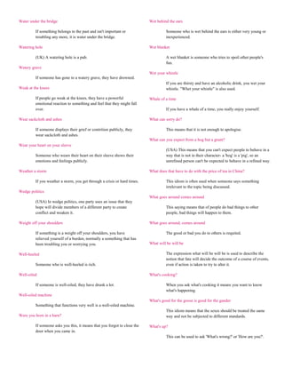 Water under the bridge                                                     Wet behind the ears

         If something belongs to the past and isn't important or                     Someone who is wet behind the ears is either very young or
         troubling any more, it is water under the bridge.                           inexperienced.

Watering hole                                                              Wet blanket

         (UK) A watering hole is a pub.                                              A wet blanket is someone who tries to spoil other people's
                                                                                     fun.
Watery grave
                                                                           Wet your whistle
         If someone has gone to a watery grave, they have drowned.
                                                                                     If you are thirsty and have an alcoholic drink, you wet your
Weak at the knees                                                                    whistle. "Whet your whistle" is also used.

         If people go weak at the knees, they have a powerful              Whale of a time
         emotional reaction to something and feel that they might fall
         over.                                                                       If you have a whale of a time, you really enjoy yourself.

Wear sackcloth and ashes                                                   What can sorry do?

         If someone displays their grief or contrition publicly, they                This means that it is not enough to apologise.
         wear sackcloth and ashes.
                                                                           What can you expect from a hog but a grunt?
Wear your heart on your sleeve
                                                                                     (USA) This means that you can't expect people to behave in a
         Someone who wears their heart on their sleeve shows their                   way that is not in their character- a 'hog' is a 'pig', so an
         emotions and feelings publicly.                                             unrefined person can't be expected to behave in a refined way.

Weather a storm                                                            What does that have to do with the price of tea in China?

         If you weather a storm, you get through a crisis or hard times.             This idiom is often used when someone says something
                                                                                     irrelevant to the topic being discussed.
Wedge politics
                                                                           What goes around comes around
         (USA) In wedge politics, one party uses an issue that they
         hope will divide members of a different party to create                     This saying means that of people do bad things to other
         conflict and weaken it.                                                     people, bad things will happen to them.

Weight off your shoulders                                                  What goes around, comes around

         If something is a weight off your shoulders, you have                       The good or bad you do to others is requited.
         relieved yourself of a burden, normally a something that has
         been troubling you or worrying you.                               What will be will be

Well-heeled                                                                          The expression what will be will be is used to describe the
                                                                                     notion that fate will decide the outcome of a course of events,
         Someone who is well-heeled is rich.                                         even if action is taken to try to alter it.

Well-oiled                                                                 What's cooking?

         If someone is well-oiled, they have drunk a lot.                            When you ask what's cooking it means you want to know
                                                                                     what's happening.
Well-oiled machine
                                                                           What's good for the goose is good for the gander
         Something that functions very well is a well-oiled machine.
                                                                                     This idiom means that the sexes should be treated the same
Were you born in a barn?                                                             way and not be subjected to different standards.

         If someone asks you this, it means that you forgot to close the   What's up?
         door when you came in.
                                                                                     This can be used to ask 'What's wrong?' or 'How are you?'.
 