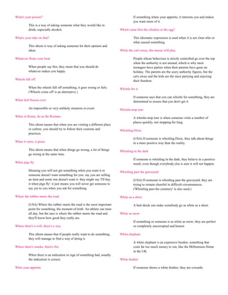 What's your poison?                                                                  If something whets your appetite, it interests you and makes
                                                                                     you want more of it.
          This is a way of asking someone what they would like to
          drink, especially alcohol.                                       Which came first the chicken or the egg?

What's your take on that?                                                            This idiomatic expression is used when it is not clear who or
                                                                                     what caused something.
          This idiom is way of asking someone for their opinion and
          ideas.                                                           While the cat's away, the mouse will play

Whatever floats your boat                                                            People whose behaviour is strictly controlled go over the top
                                                                                     when the authority is not around, which is why most
          When people say this, they mean that you should do                         teenagers have parties when their parents have gone on
          whatever makes you happy.                                                  holiday. The parents are the scary authority figures, but the
                                                                                     cat's away and the kids are the mice partying and enjoying
Wheels fall off                                                                      their freedom.

          When the wheels fall off something, it goes wrong or fails.      Whistle for it
          ('Wheels come off' is an alternative.)
                                                                                     If someone says that you can whistle for something, they are
When hell freezes over                                                               determined to ensure that you don't get it.

          An impossible or very unlikely situation or event                Whistle-stop tour

When in Rome, do as the Romans                                                       A whistle-stop tour is when someone visits a number of
                                                                                     places quickly, not stopping for long.
          This idiom means that when you are visiting a different place
          or culture, you should try to follow their customs and           Whistling Dixie
          practices.
                                                                                     (USA) If someone is whistling Dixie, they talk about things
When it rains, it pours                                                              in a more positive way than the reality.

          This idiom means that when things go wrong, a lot of things      Whistling in the dark
          go wrong at the same time.
                                                                                     If someone is whistling in the dark, they believe in a positive
When pigs fly                                                                        result, even though everybody else is sure it will not happen.

          Meaning you will not get something when you want it or           Whistling past the graveyard
          someone doesn't want something for you. say you are selling
          an item and some one doesn't want it. they might say 'I'll buy             (USA) If someone is whistling past the graveyard, they are
          it when pigs fly'. it just means you will never get someone to             trying to remain cheerful in difficult circumstances.
          say yes to you when you ask for something.                                 ('Whistling past the cemetery' is also used.)

Where the rubber meets the road                                            White as a sheet

          (USA) Where the rubber meets the road is the most important                A bad shock can make somebody go as white as a sheet.
          point for something, the moment of truth. An athlete can train
          all day, but the race is where the rubber meets the road and     White as snow
          they'll know how good they really are.
                                                                                     If something or someone is as white as snow, they are perfect
Where there's a will, there's a way                                                  or completely uncorrupted and honest.

          This idiom means that if people really want to do something,     White elephant
          they will manage to find a way of doing it.
                                                                                     A white elephant is an expensive burden; something that
Where there's smoke, there's fire                                                    costs far too much money to run, like the Millennium Dome
                                                                                     in the UK.
          When there is an indication or sign of something bad, usually
          the indication is correct.                                       White feather

Whet your appetite                                                                   If someone shows a white feather, they are cowards.
 