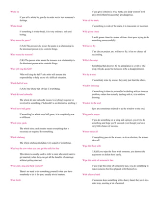 White lie                                                                               If you give someone a wide berth, you keep yourself well
                                                                                        away from them because they are dangerous.
            If you tell a white lie, you lie in order not to hurt someone's
            feelings.                                                         Wide of the mark

White-bread                                                                             If something is wide of the mark, it is inaccurate or incorrect.

            If something is white-bread, it is very ordinary, safe and        Wild goose chase
            boring.
                                                                                        A wild goose chase is a waste of time- time spent trying to do
Who wears the pants?                                                                    something unsuccessfully.

            (USA) The person who wears the pants in a relationship is         Will never fly
            the dominant person who controls things.
                                                                                        If an idea or project, etc, will never fly, it has no chance of
Who wears the trousers?                                                                 succeeding.

            (UK) The person who wears the trousers in a relationship is       Will-o'-the-wisp
            the dominant person who controls things.
                                                                                        Something that deceives by its appearance is a will-o‟-the-
Who will ring the bell?                                                                 wisp; it looks good, but turns out to be a disappointment.

            'Who will ring the bell?' asks who will assume the                Win by a nose
            responsibility to help us out of a difficult situation.
                                                                                        If somebody wins by a nose, they only just beat the others.
Whole ball of wax
                                                                              Window dressing
            (USA) The whole ball of wax is everything.
                                                                                        If something is done to pretend to be dealing with an issue or
Whole kit and caboodle                                                                  problem, rather than actually dealing with it, it is window
                                                                                        dressing.
            The whole kit and caboodle means 'everything' required or
            involved in something. ('Kaboodle' is an alternative spelling.)   Window to the soul

Whole new ball game                                                                     Eyes are sometimes referred to as the window to the soul.

            If something's a whole new ball game, it is completely new        Wing and a prayer
            or different.
                                                                                        If you do something on a wing and a prayer, you try to do
Whole nine yards                                                                        something and hope you'll succeed even though you have
                                                                                        very little chance of success.
            The whole nine yards means means everything that is
            necessary or required for something.                              Winner takes all

Whole shebang                                                                           If everything goes to the winner, as in an election, the winner
                                                                                        takes all.
            The whole shebang includes every aspect of something.
                                                                              Wipe the floor with
Why buy the cow when you can get the milk for free
                                                                                        (UK) If you wipe the floor with someone, you destroy the
            This idiom is usually used to refer to men who don't want to                arguments or defeat them easily.
            get married, when they can get all the benefits of marriage
            without getting married.                                          Wipe the smile of someone's face

Why keep a dog and bark yourself?                                                       If you wipe the smile of someone's face, you do something to
                                                                                        make someone feel less pleased with themselves.
            There's no need to do something yourself when you have
            somebody to do it for you, usually trivial matters.               With a heavy hand

Wide berth                                                                              If someone does something with a heavy hand, they do it in a
                                                                                        strict way, exerting a lot of control.
 