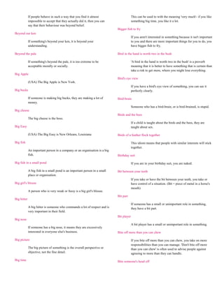 If people behave in such a way that you find it almost                      This can be used to with the meaning 'very much'- if you like
             impossible to accept that they actually did it, then you can                something big time, you like it a lot.
             say that their behaviour was beyond belief.
                                                                            Bigger fish to fry
Beyond our ken
                                                                                         If you aren't interested in something because it isn't important
             If something's beyond your ken, it is beyond your                           to you and there are more important things for you to do, you
             understanding.                                                              have bigger fish to fry.

Beyond the pale                                                             Bird in the hand is worth two in the bush

             If something's beyond the pale, it is too extreme to be                     'A bird in the hand is worth two in the bush' is a proverb
             acceptable morally or socially.                                             meaning that it is better to have something that is certain than
                                                                                         take a risk to get more, where you might lose everything.
Big Apple
                                                                            Bird's eye view
             (USA) The Big Apple is New York.
                                                                                         If you have a bird's eye view of something, you can see it
Big bucks                                                                                perfectly clearly.

             If someone is making big bucks, they are making a lot of       Bird-brain
             money.
                                                                                         Someone who has a bird-brain, or is bird-brained, is stupid.
Big cheese
                                                                            Birds and the bees
             The big cheese is the boss.
                                                                                         If a child is taught about the birds and the bees, they are
Big Easy                                                                                 taught about sex.

             (USA) The Big Easy is New Orleans, Louisiana                   Birds of a feather flock together

Big fish                                                                                 This idiom means that people with similar interests will stick
                                                                                         together.
             An important person in a company or an organisation is a big
             fish.                                                          Birthday suit

Big fish in a small pond                                                                 If you are in your birthday suit, you are naked.

             A big fish in a small pond is an important person in a small   Bit between your teeth
             place or organisation.
                                                                                         If you take or have the bit between your teeth, you take or
Big girl's blouse                                                                        have control of a situation. (Bit = piece of metal in a horse's
                                                                                         mouth)
             A person who is very weak or fussy is a big girl's blouse.
                                                                            Bit part
Big hitter
                                                                                         If someone has a small or unimportant role in something,
             A big hitter is someone who commands a lot of respect and is                they have a bit part.
             very important in their field.
                                                                            Bit player
Big nose
                                                                                         A bit player has a small or unimportant role in something.
             If someone has a big nose, it means they are excessively
             interested in everyone else's business.                        Bite off more than you can chew

Big picture                                                                              If you bite off more than you can chew, you take on more
                                                                                         responsibilities than you can manage. 'Don't bite off more
             The big picture of something is the overall perspective or                  than you can chew' is often used to advise people against
             objective, not the fine detail.                                             agreeing to more than they can handle.

Big time                                                                    Bite someone's head off
 