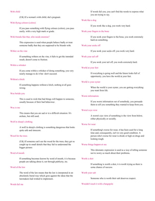 With child                                                                          If words fail you, you can't find the words to express what
                                                                                    you are trying to say.
          (UK) If a woman's with child, she's pregnant.
                                                                           Work like a dog
With flying colours (colors)
                                                                                    If you work like a dog, you work very hard.
          If you pass something with flying colours (colors), you pass
          easily, with a very high mark or grade.                          Work your fingers to the bone

With friends like that, who needs enemies?                                          If you work your fingers to the bone, you work extremely
                                                                                    hard on something.
          This expression is used when people behave badly or treat
          someone badly that they are supposed to be friends with.         Work your socks off

Wither on the vine                                                                  If you work your socks off, you work very hard.

          If something withers on the vine, it fails to get the intended   Work your tail off
          result, doesn't come to fruition.
                                                                                    If you work your tail off, you work extremely hard.
Within a whisker
                                                                           World at your feet
          If you come within a whisker of doing something, you very
          nearly manage to do it but don't succeed.                                 If everything is going well and the future looks full of
                                                                                    opportunity, you have the world at your feet.
Without a hitch
                                                                           World is your oyster
          If something happens without a hitch, nothing at all goes
          wrong.                                                                    When the world is your oyster, you are getting everything
                                                                                    you want from life.
Woe betide you
                                                                           Worm information
          This is used to wish that bad things will happen to someone,
          usually because of their bad behaviour.                                   If you worm information out of somebody, you persuade
                                                                                    them to tell you something they wanted to keep from you.
Woe is me
                                                                           Worm's eye view
          This means that you are sad or in a difficult situation. It's
          archaic, but still used.                                                  A worm's eye view of something is the view from below,
                                                                                    either physically or socially.
Wolf in sheep's clothing
                                                                           Worse for wear
          A wolf in sheep's clothing is something dangerous that looks
          quite safe and innocent.                                                  If something's worse for wear, it has been used for a long
                                                                                    time and, consequently, isn't in very good condition. A
Wood for the trees                                                                  person who's worse for wear is drunk or high on drugs and
                                                                                    looking rough.
          (UK) If someone can't see the wood for the trees, they get so
          caught up in small details that they fail to understand the      Worse things happen at sea
          bigger picture.
                                                                                    This idiomatic expression is used as a way of telling someone
Word of mouth                                                                       not to worry so much about their problems.

          If something becomes known by word of mouth, it is because       Worth a shot
          people are talking about it, not through publicity, etc.
                                                                                    If something is worth a shot, it is worth trying as there is
Word of the law                                                                     some chance of success.

          The word of the law means that the law is interpreted in an      Worth your salt
          absolutely literal way which goes against the ideas that the
          lawmakers had wished to implement.                                        Someone who is worth their salt deserves respect.

Words fail me                                                              Wouldn't touch it with a bargepole
 